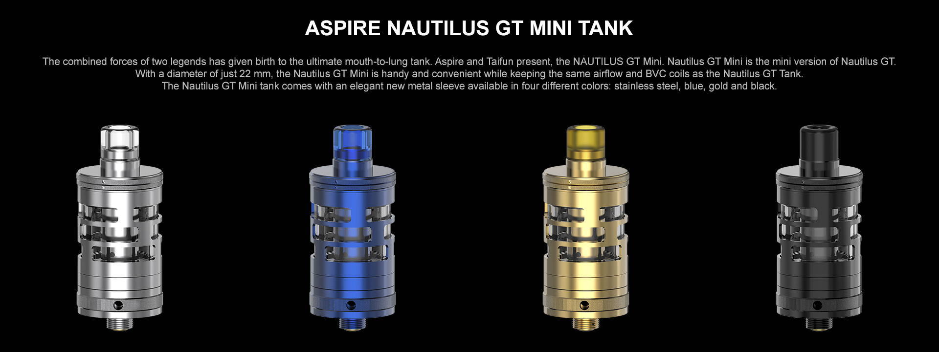 The combined forces of two legends has given birth to the ultimate mouth-to-lung tank. Aspire and Taifun present, the NAUTILUS GT Mini.  Nautilus GT Mini is the mini version of Nautilus GT. With a diameter of just 22 mm, the Nautilus GT Mini is handy and convenient while keeping the same airflow and BVC coils as the Nautilus GT Tank.  The Nautilus GT Mini tank comes with an elegant new metal sleeve available in four different colors: stainless steel, blue, gold and black.
