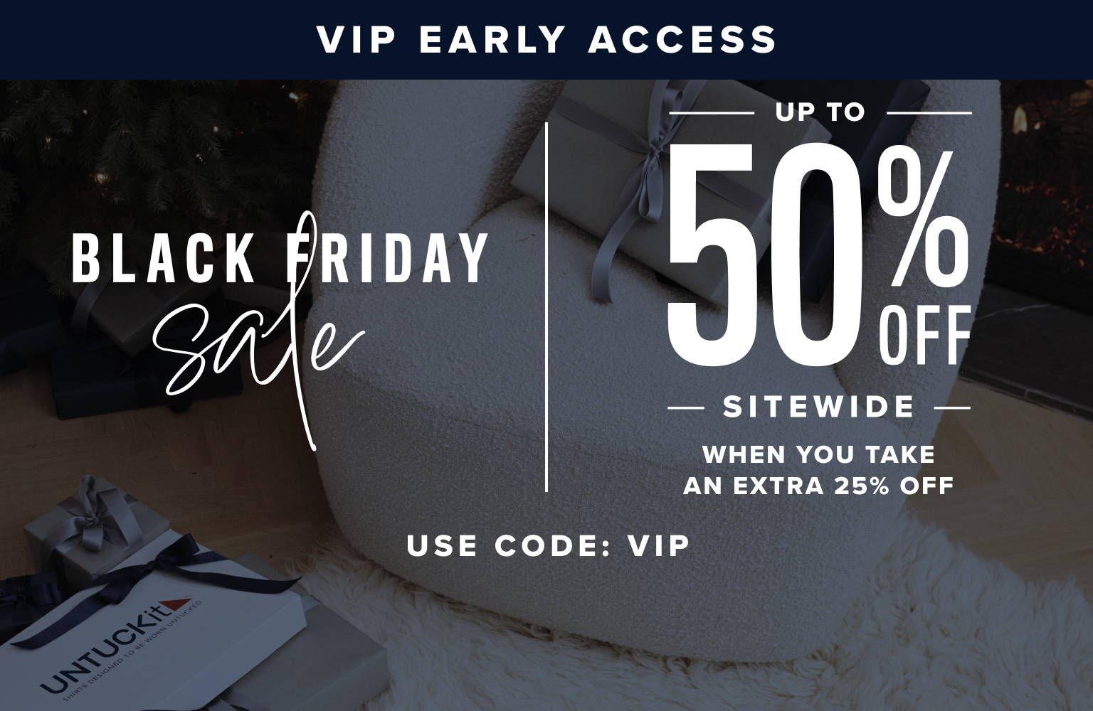 VIP Early Access. Black Friday Sale. Up to 50% Off Sitewide when you take an extra 25% Off. Use code: VIP