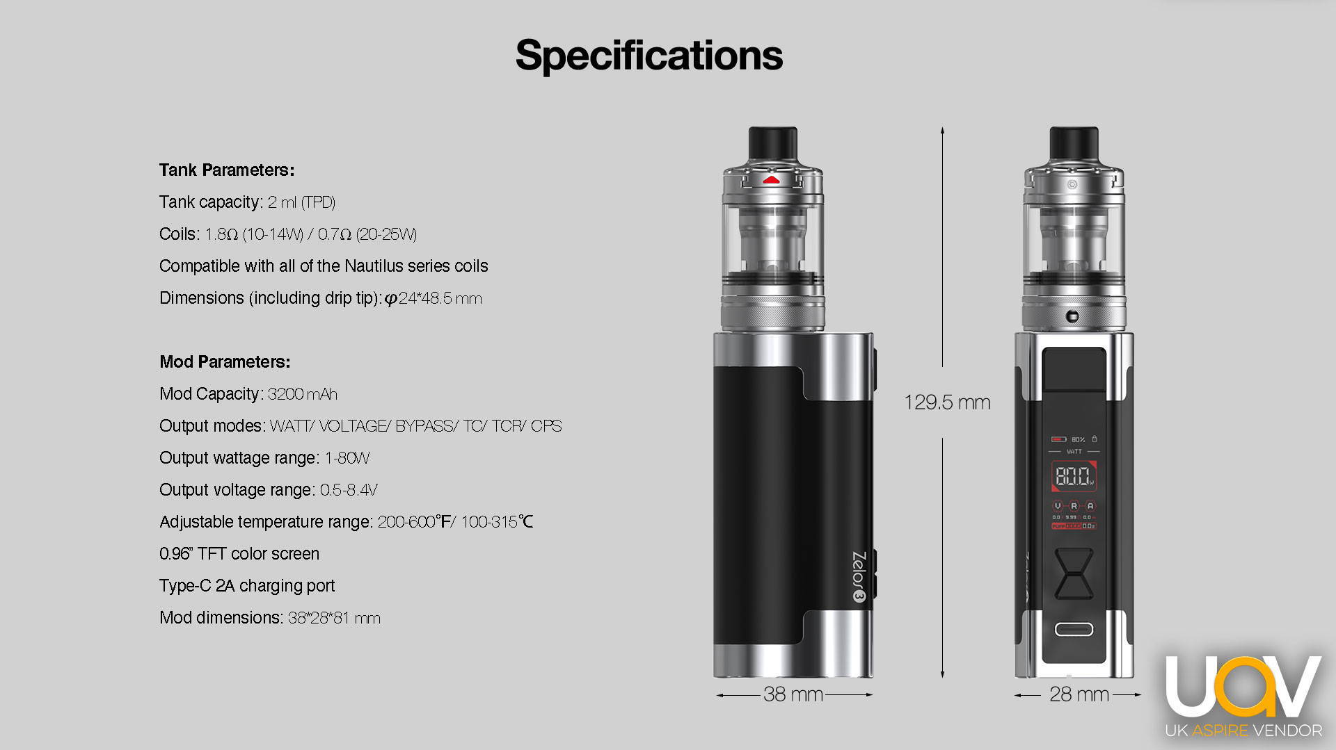 Tank Parameters:  Tank capacity: 4 ml / 2 ml (TPD) Coils: 1.8Ω (10-14W) / 0.7Ω (20-25W)  Compatible with all of the Nautilus series coils Dimensions (including drip tip):φ24*48.5 mm  Mod Parameters:  Mod Capacity: 3200 mAh  Output modes: WATT/ VOLTAGE/ BYPASS/ TC/ TCR/ CPS  Output wattage range: 1-80W  Output voltage range: 0.5-8.4V  Adjustable temperature range: 200-600℉/ 100-315℃  0.96” TFT color screen  Type-C 2A charging port  Mod dimensions: 38*28*81 mm