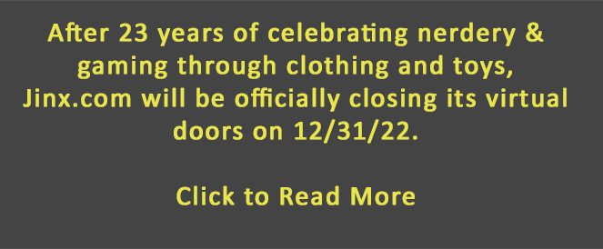 After 23 years of celebrating nerdery & gaming through clothing and toys,  Jinx.com will be officially closing its virtual doors on 12/31/22.    Click to Read More