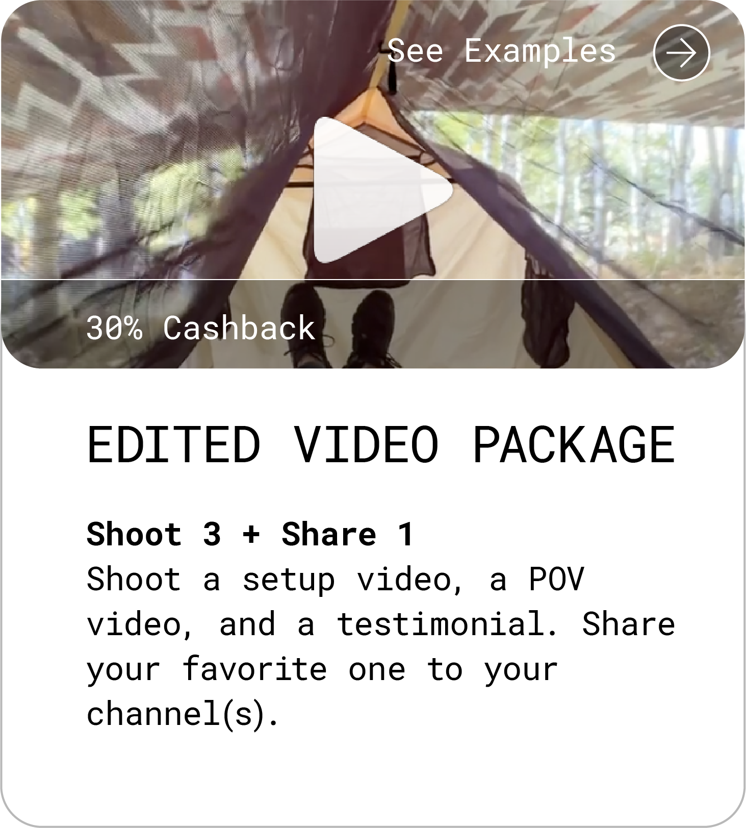 Edited Video Package (30% Cashback). Shoot 3, Share 1 Shoot a setup video, a POV video, and a testimonial. Share your favorite one to your channel(s). See Examples.