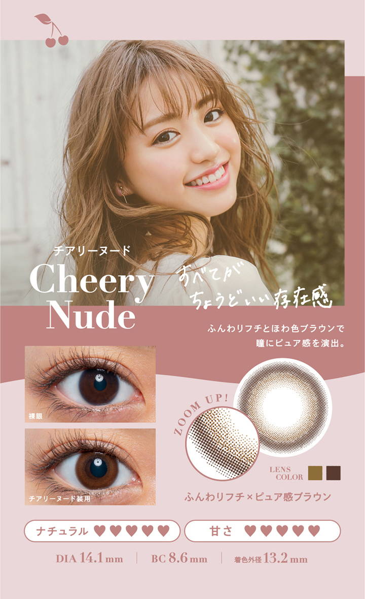 Cheery Nude(チアリーヌード),DIA 14.1mm,着色直径13.2mm,BC 8.6mm,すべてがちょうどいい存在感,ふんわりフチとほわ色ブラウンで瞳にピュア感を演出。,ふんわりフチ×ピュア感ブラウン | チェリッタ(Cheritta)ワンデーコンタクトレンズ