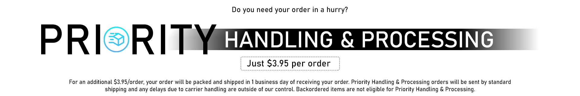 Priority Handling & Processing: Do you need your order in a hurry? Just $3.95 per order. For an additional $3.95 per order, your order will be packed and shipped in 1 business day of receiving your order. Priority Handling & Processing orders will be sent by standard shipping and any delays due to carrier handling are outside of our control. Backordered items are not eligible for Priority Handling & Processing.