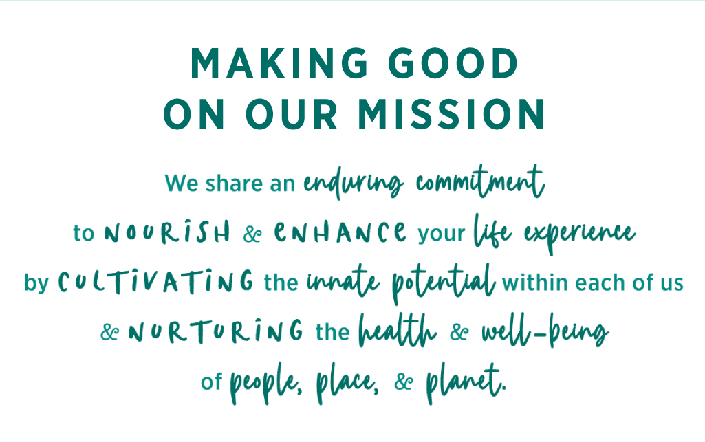Making Good on Our Mission: “We share an enduring commitment to nourish and enhance your life experience by cultivating the innate potential within each of us, and nurturing the health and well-being of people, place, and planet.”