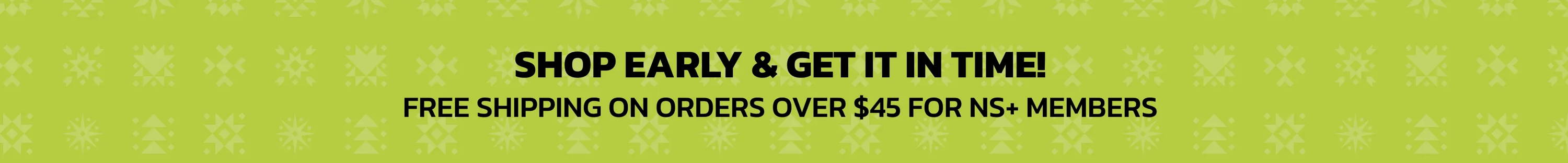 Shop Early & Get It In Time! Free Shipping On Orders $45+ For NS+ Rewards Members