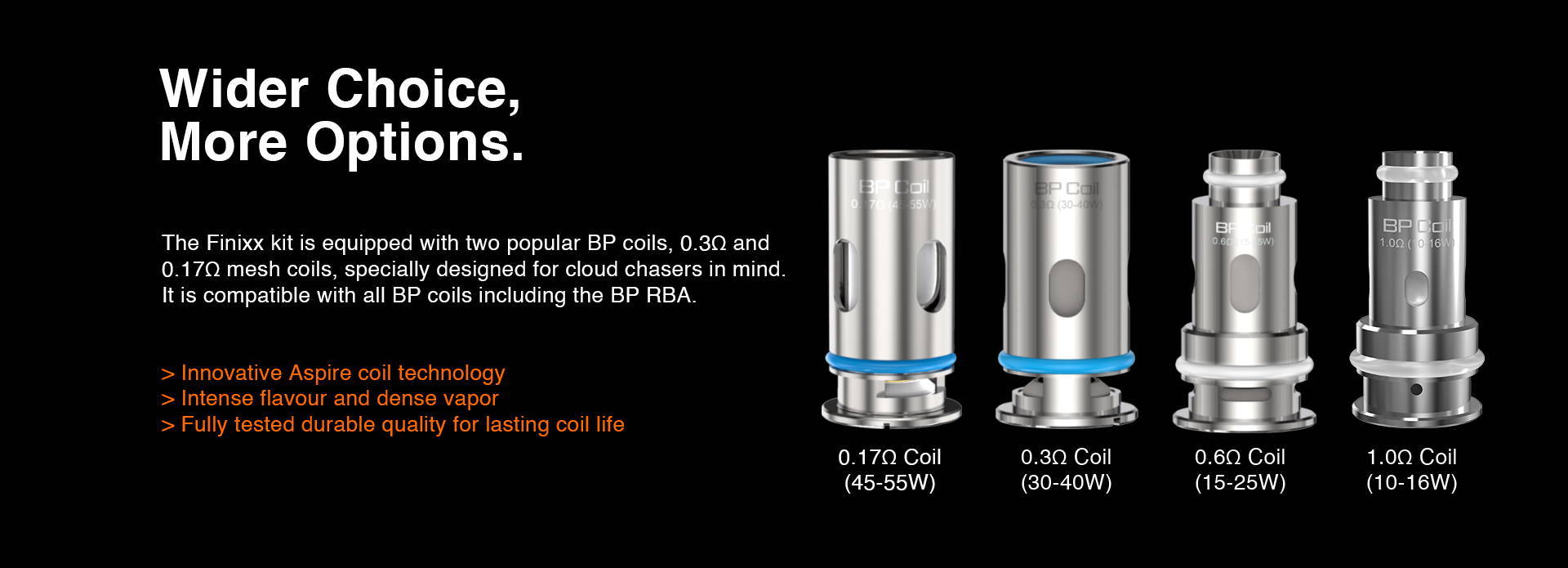 Finixx kit is equipped with two popular BP coils, 0.3Ω and 0.17Ω mesh coils, specially designed for cloud chasers. It is also compatible with all BP coils including the BP RBA.  Small bill, big thrill.  > Innovative Aspire coil technology > Intense flavor and dense vapor comparable to an RDA > 100% vaporize the original taste of your e-liquid > Fully tested durable quality for lasting coil life