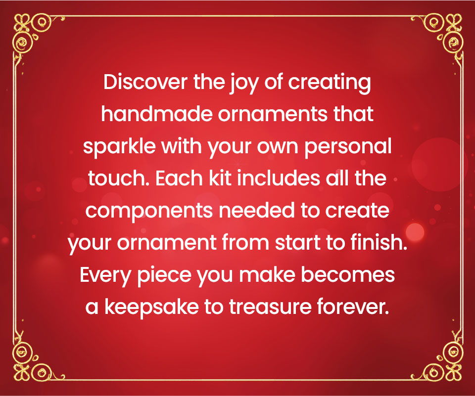 Discover the joy of creating handmade ornaments that sparkle with your own personal touch. Each kit includes all the components needed to create your ornament from start to finish. Every piece you make becomes a keepsake to treasure forever.