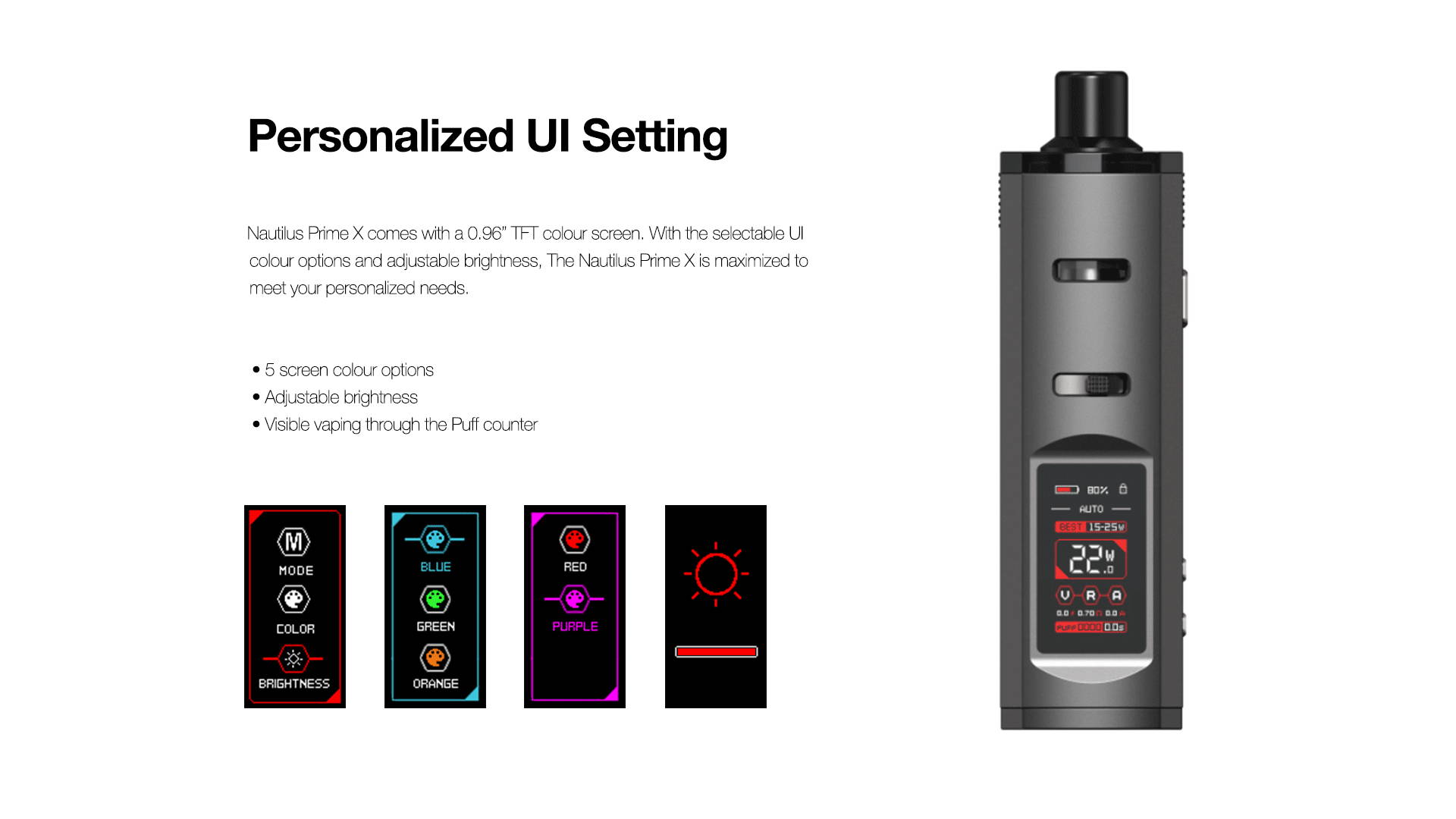 Personalized UI Setting  Nautilus Prime X comes with a 0.96” TFT color screen. With the selectable UI color options and adjustable brightness, maximized to meet your personalized needs.       5 screen color options     Brightness adjustable     Visible vaping habit through the Puff counter