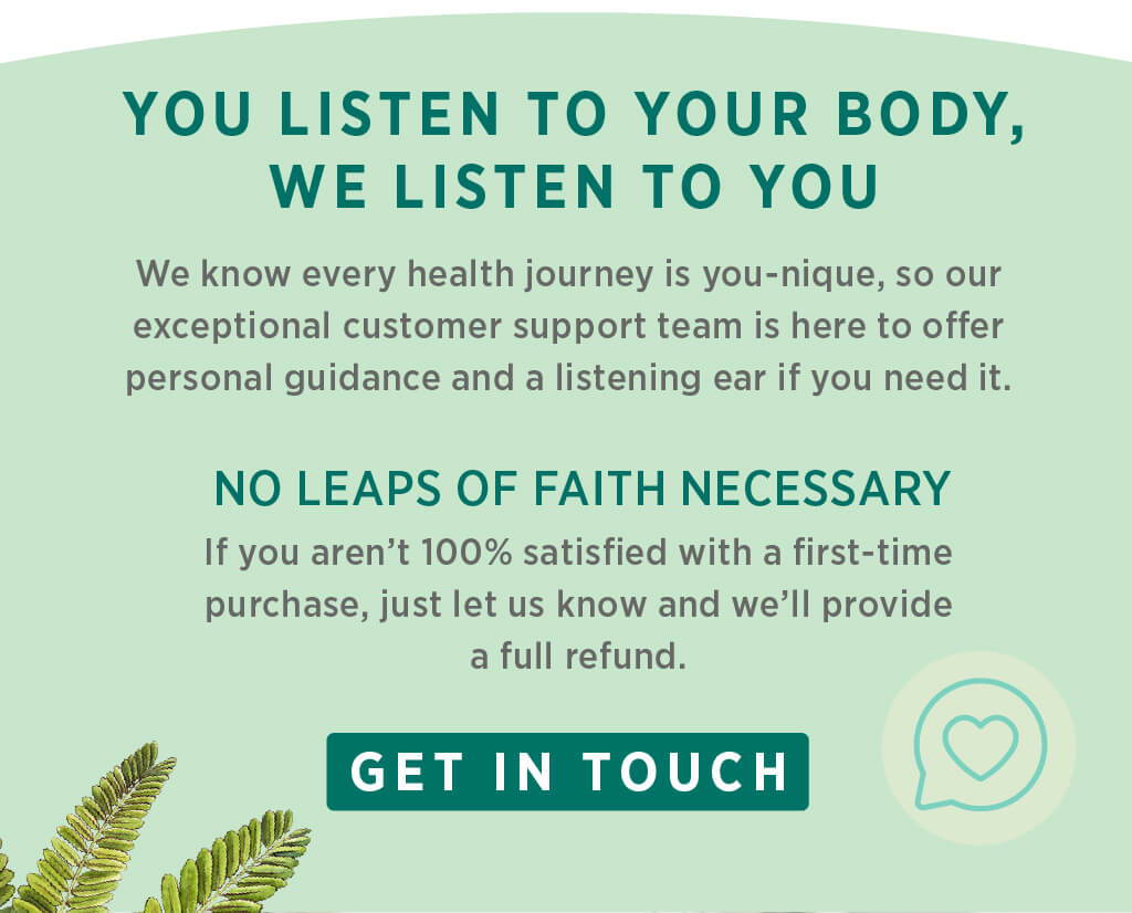 You listen to your body, we listen to you. We know wellness is one-size-fits-you, so our exceptional customer support team is here to offer a listening ear and guidance if you need it. No leaps of faith necessary: If you aren’t 100% satisfied with a first-time purchase, just let us know and we’ll provide a full refund.