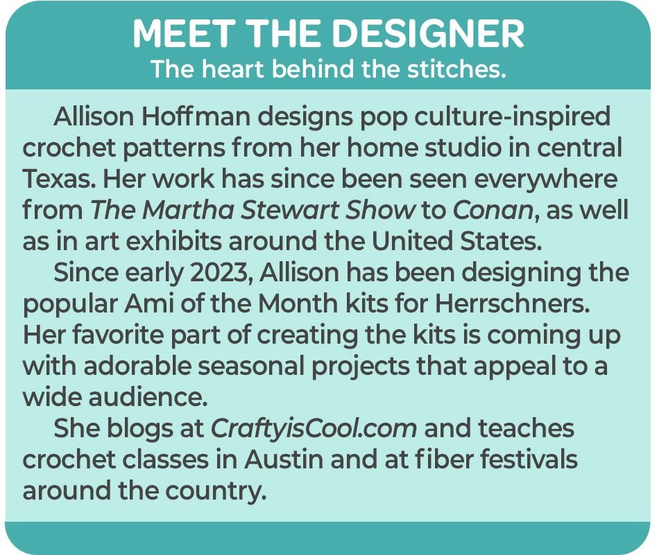 Allison Hoffman designs pop culture-inspired crochet patterns from her home studio in central Texas. Her work has since been seen everywhere from The Martha Stewart Show to Conan, as well as in art exhibits around the United States. Since early 2023, Allison has been designing the popular Ami of the Month kits for Herrschner’s. Her favorite part of creating the kits is coming up with adorable seasonal projects that appeal to a wide audience. She blogs at CraftyisCool.com and teaches crochet classes in Austin and at fiber festivals around the country.