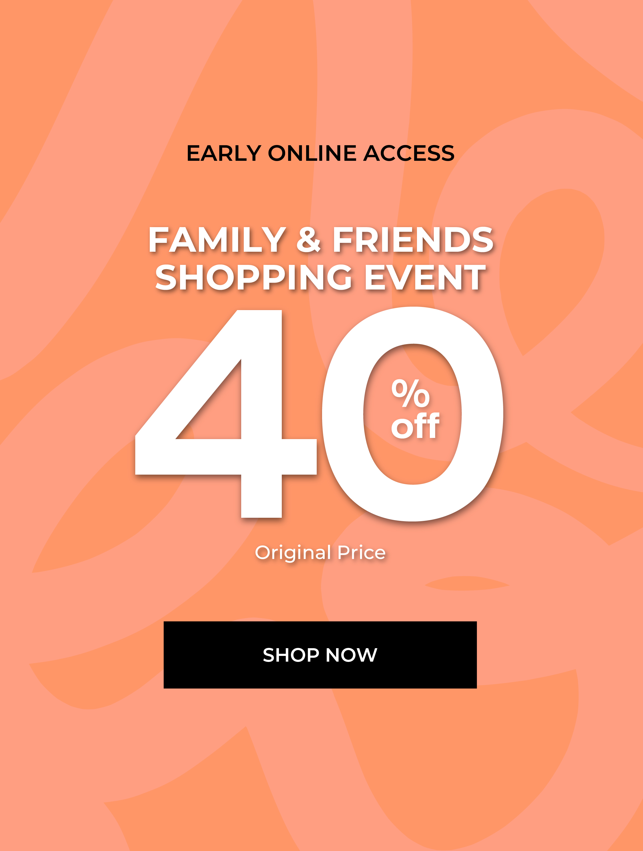 Early online access to family and friends shopping event, 40% off. Shop now.