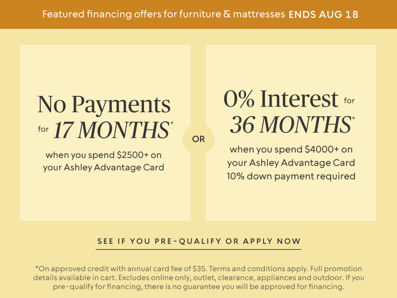 Ends Aug 18: No Payments for 17 Months* when you spend $2,500+ OR No interest for 36 Months* when you spend $4,000+ & 10% down payment requiredon your Ashley Advantage Card 
