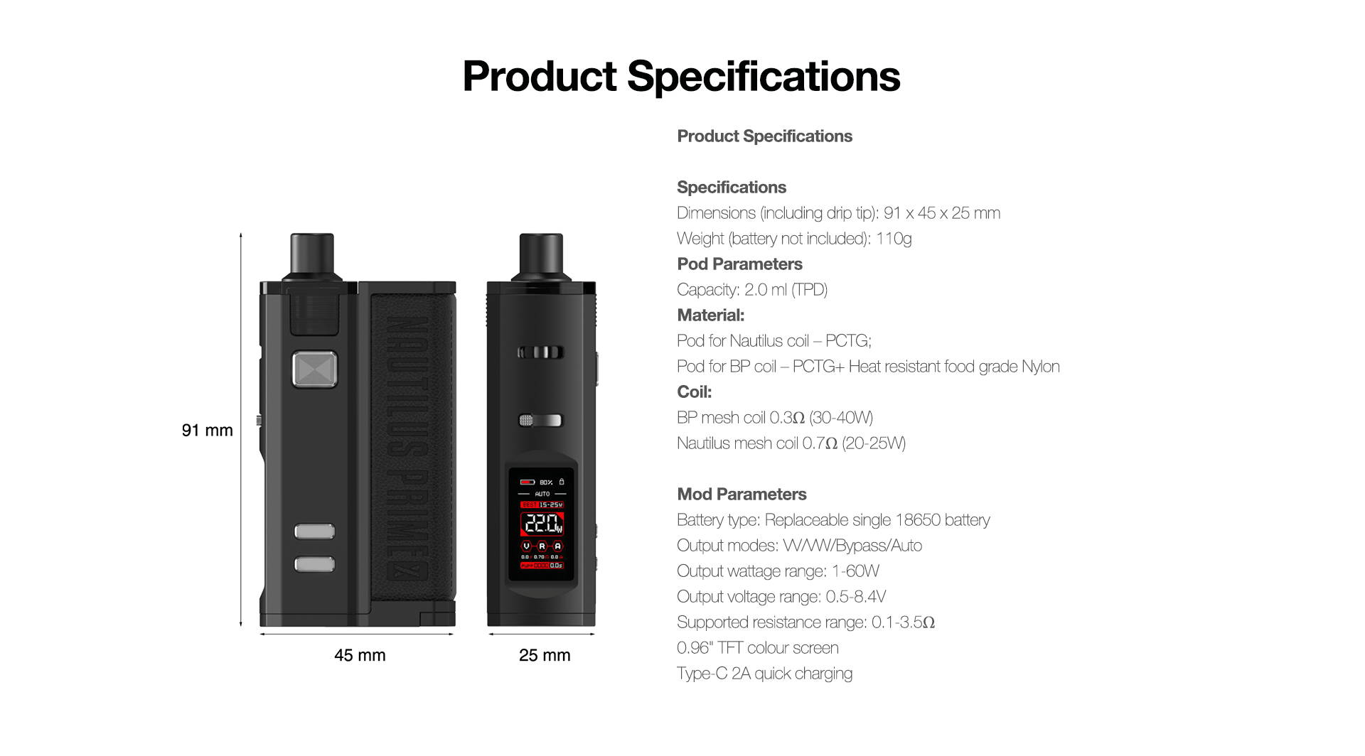 Product Specifications  Specifications Dimensions (including drip tip): 91*45*25 mm Weight (battery not included): 110g Pod Parameters Capacity: 4.0 ml (Pod for BP coil)/ 4.5 ml (Pod for Nautilus coil)/2.0 ml (TPD) Material: Pod for Nautilus coil – PCTG; Pod for BP coil – PCTG+ Heat resistant food grade Nylon Coil: BP mesh coil 0.3ΩΩ(30-40W) Nautilus mesh coil 0.7ΩΩ(20-25W)  Mod Parameters Battery type: Replaceable single 18650 battery Output modes: VV/VW/Bypass/Auto Output wattage range: 1-60W Output voltage range: 0.5-8.4V Supported resistance range: 0.1-3.5ΩΩ 0.96