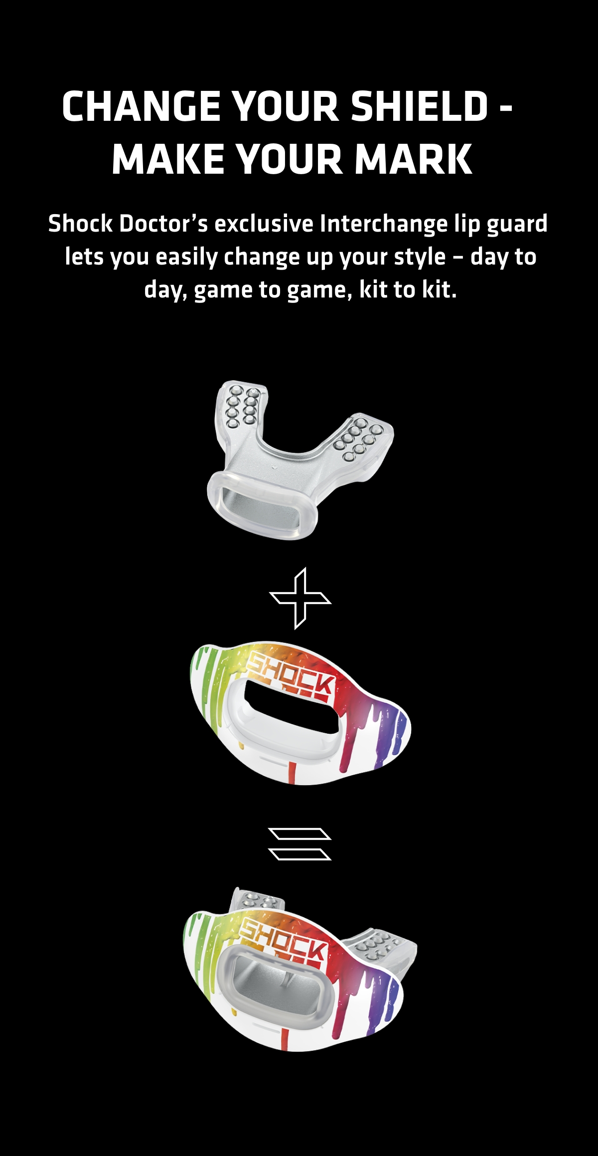 Change your shield - make your mark. SHock Doctor's exlcusive interchange lip guard lets you easily change up your style - day to day, game to game, kit to kit.