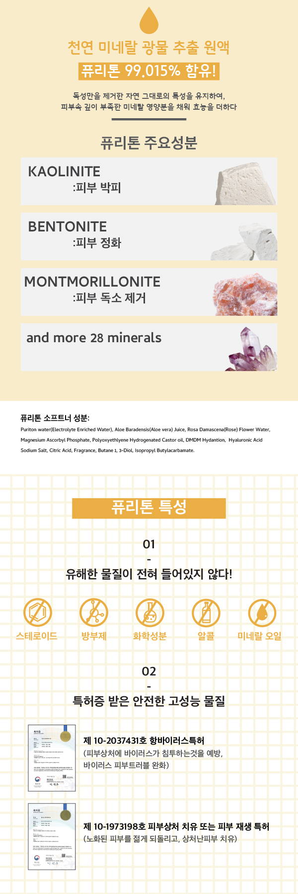 천연 미네랄 광물 추출 원액 독성만을 제거한 제거한 자연 그대로의 특성을 유지하여, 피부속 깊이 부족한 미네랄 영양분을 채워 효능을 더하다 피부 박피 kaolinite 피부전화 bentonite 피부 정화 montmorillonite 피부 독소 제거 유해한 물질이 전혀 들어있지 않다 스테로이드 방부제 화학성분 알콜 미네랄 오일 항바이러스 특허 피부 상처에 바이러스가 침투하는것을 예반, 바이러스 피부트러블 완화 피부상처 치유 또는 피부 재생 특허 노화된 피부를 젊게 되돌리고, 상처난 피부 치유