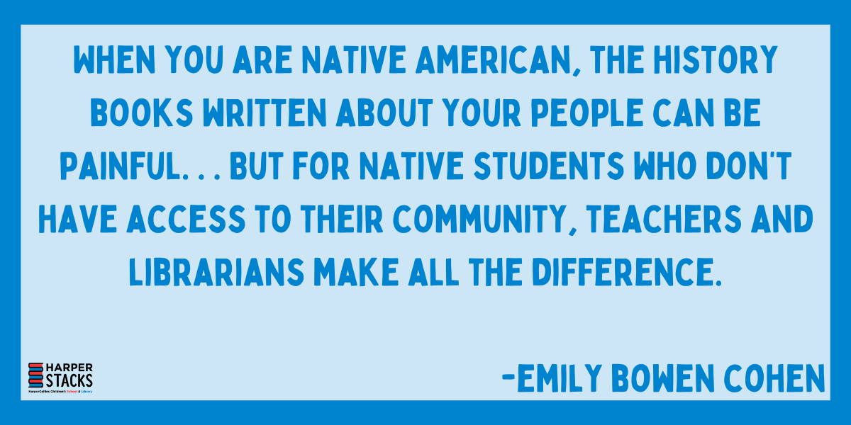 Quote: ''When you are Native American, the history books written about your people can be painful... But for Native students who don't have access to their community, teachers and librarians make all the difference.''—Emily Bowen Cohen