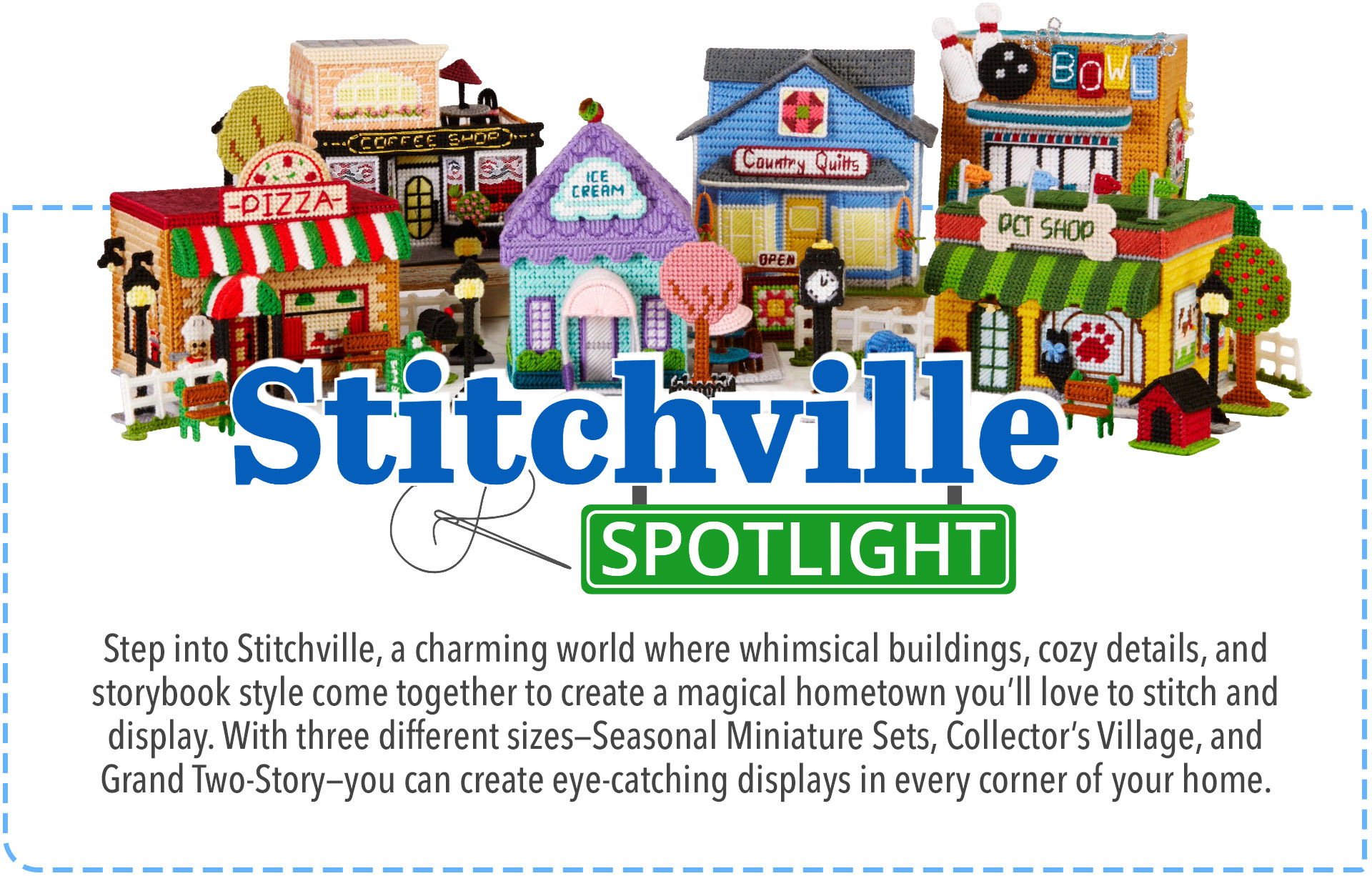 Stitchville Spotlight - Step into Stitchville, a charmed world where whimsical buildings, cozy details, and storybook style come together to create a magical hometown you'll love to stitch and display. With three differennt sizes—Seasonal Miniature Sets, Collector's Village, and Grand Two-Story—you can create eye-catching displays in every corner of your home.
