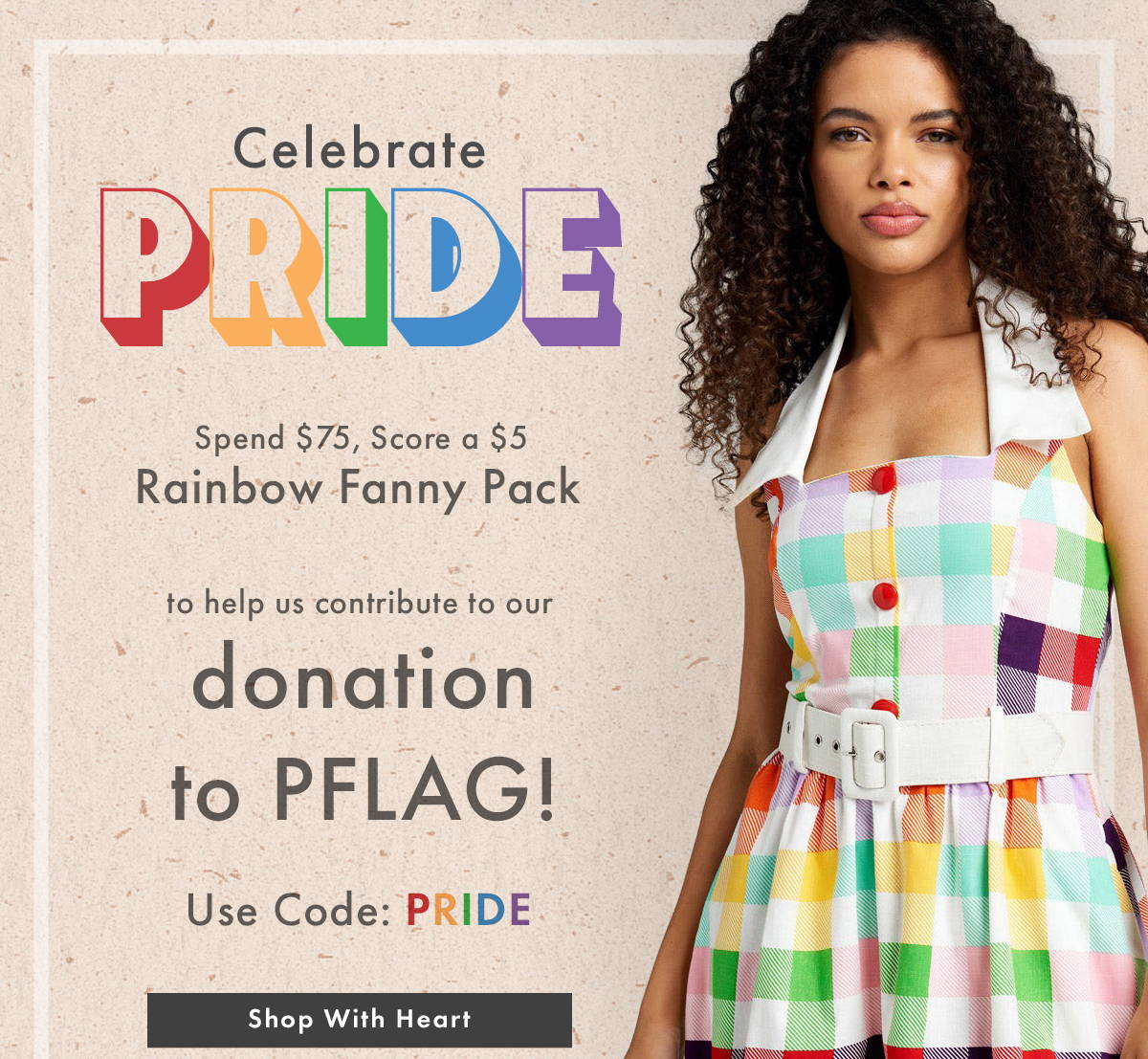 Celebrate Pride: Spend $75, Score a $5 Rainbow Fanny Pack to help us contribute to our donation to PFLAG! Use Code: PRIDE | SHOP WITH HEART 