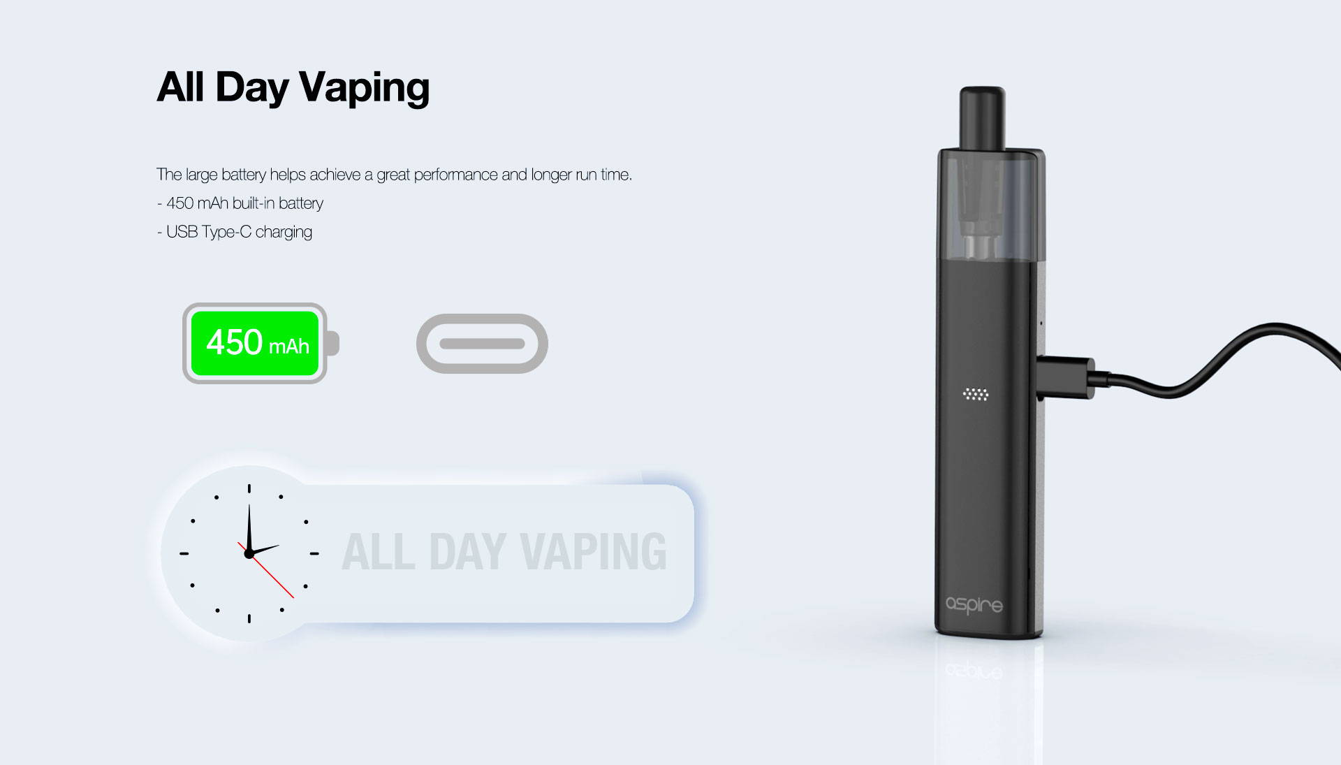 All Day Vaping   The large battery to help achieve a great performance and longer run time. 450 mAh built-in battery USB Type-C charging