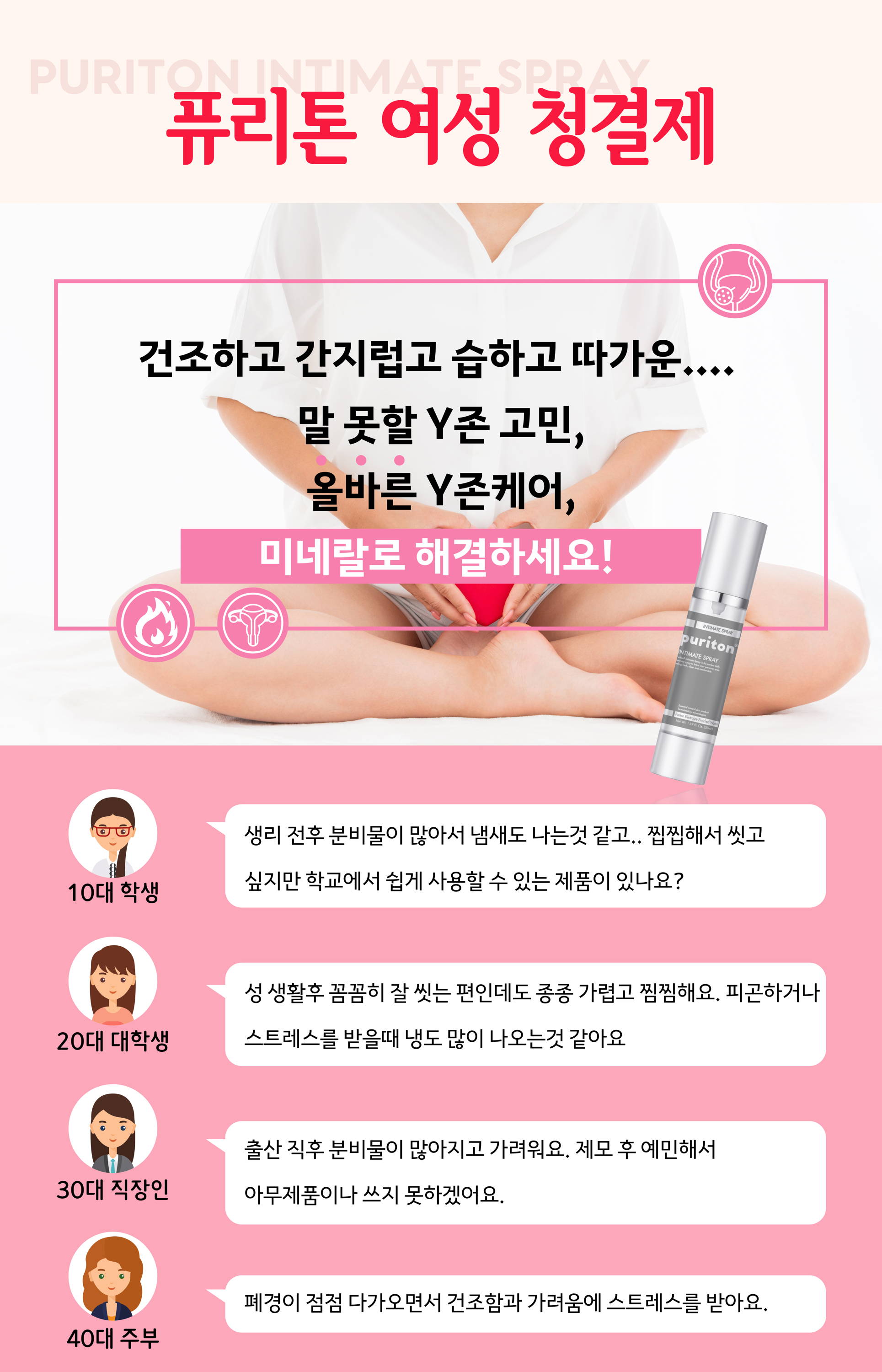 여성질환 아직도 고민하세요? Puriton intimate spray 퓨리톤 여성 청결제 여성질환 고민은 그민 신뜻한 y존은 여성에게 자신감을 줍니다 친근한 여성 청결제 닦지않고 스프레이 한ㄴ 여성 청결제 유해성분 계면활성제가 들어가지 않고 천연 미네랄 추출 원액으로만 만들어져 안전합니다 스테로이드 방부제 화학성분 알콜 미네랄 오일 퓨리톤은 광물학자들이 20년 이상 연구끝에 자연ㅇ의 성분은 유지하며, 독성을 제거한 광물 추출원액이다