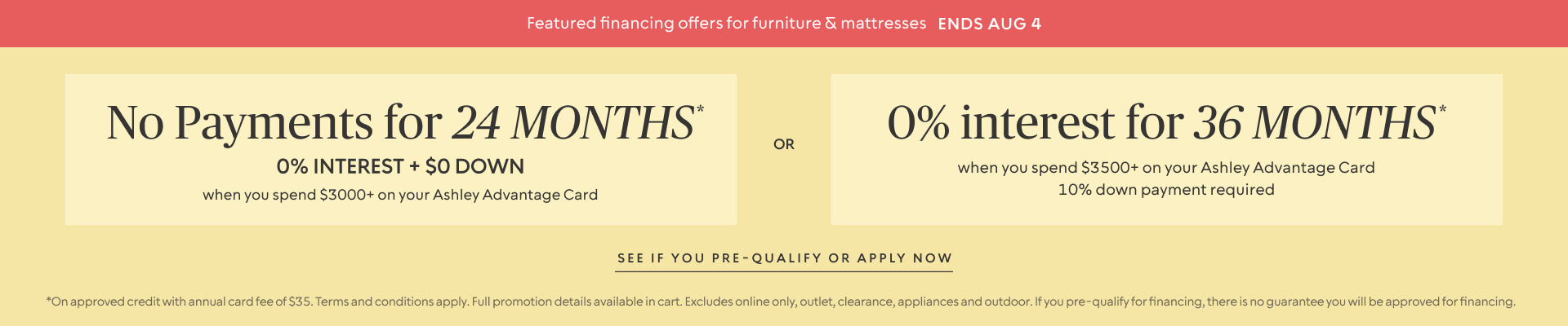 Ends Aug 4 | No Payments for 24 Months* when you spend $3,000+ OR No interest for 36 Months* when you spend $3,500+ on your Ashley Advantage Card