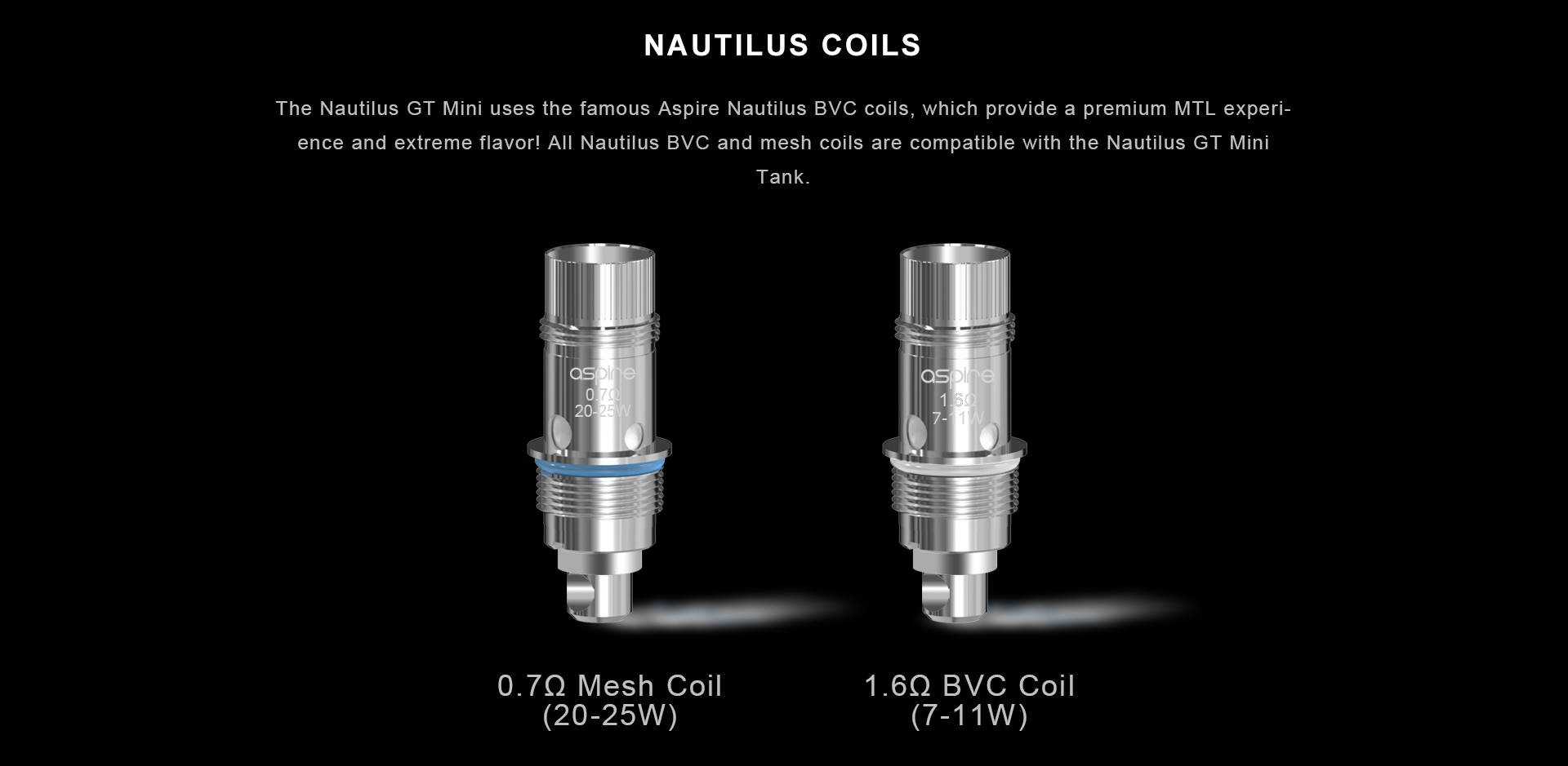 The Nautilus GT Mini uses the famous Aspire Nautilus BVC coils, which provide a premium MTL experience and extreme flavor! All Nautilus BVC and mesh coils are compatible with the Nautilus GT Mini Tank.