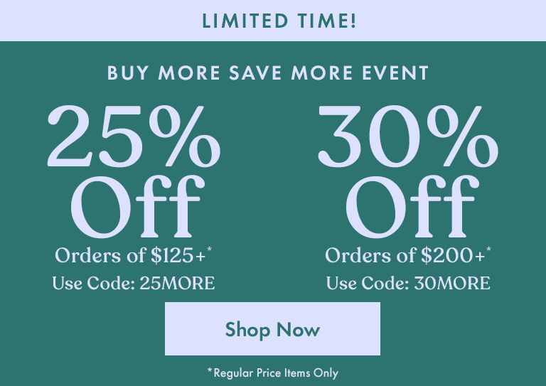 Buy More Save More Event. 25% Off Orders of $125+*. Use Code: 25MORE. 30% Off Orders of $200+*. Use Code: 30MORE. *Regular Price Items Only.