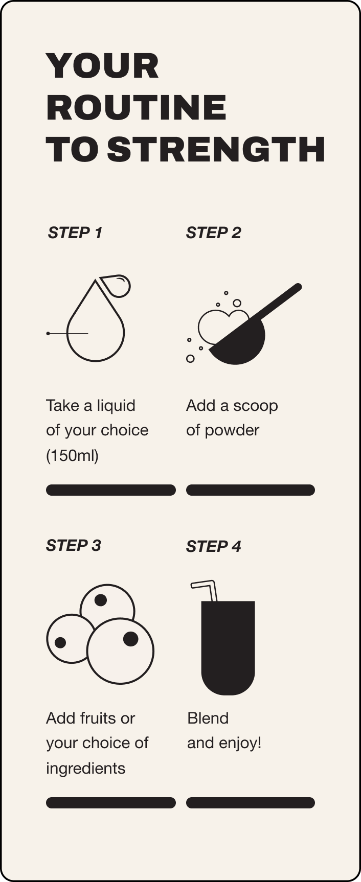 Your guide to strength. Step 1 take a liquid of your choice 150ml, step 2 add a scoop of powder, step 3 add fruits or your choice of ingredients, step 4 blend and enjoy!