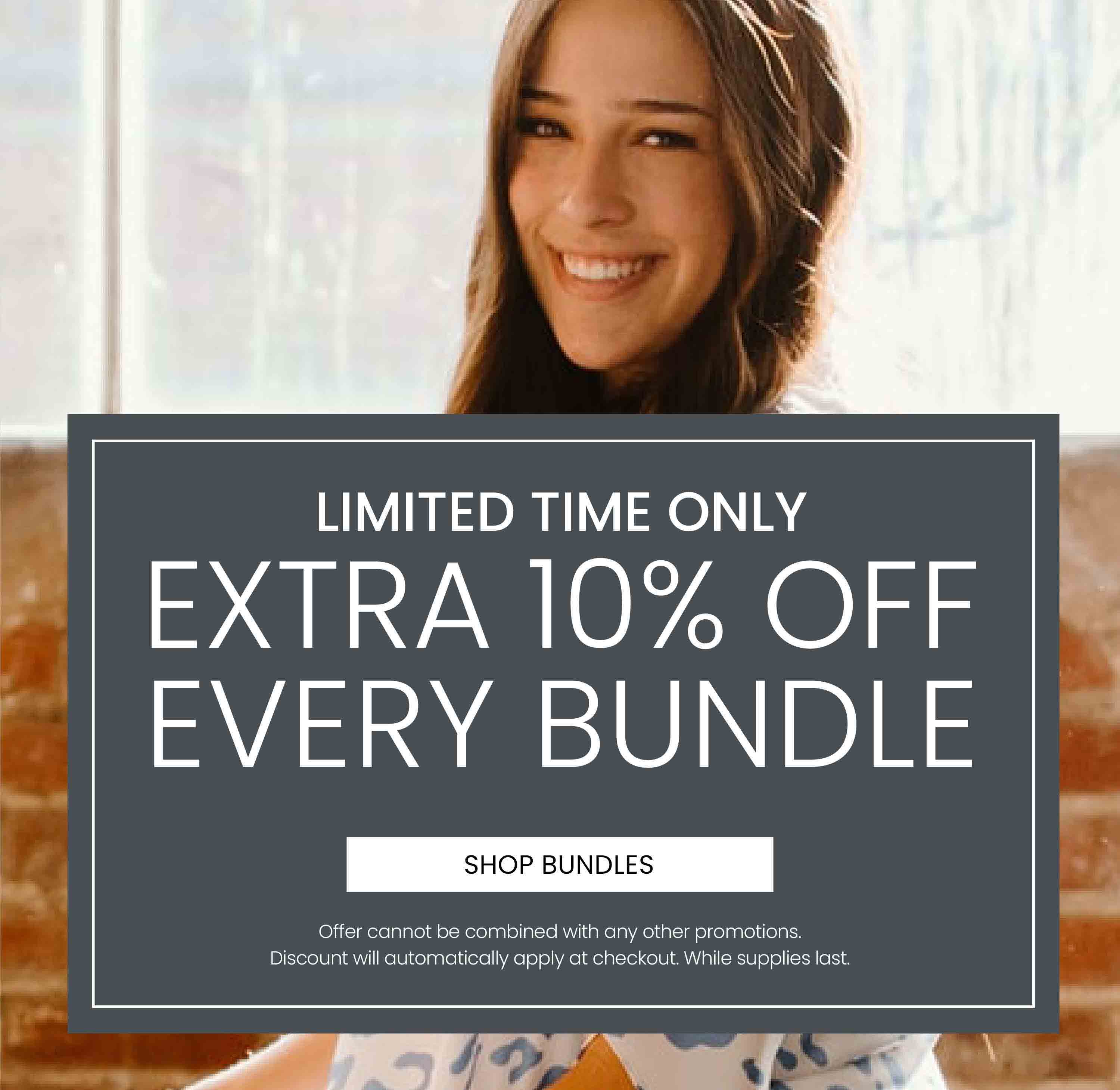 Limited Time Only. Extra 10% Off Every Bundle. Offer cannot be combined with any other promotion. Discount will automatically apply at checkout. While supplies last.