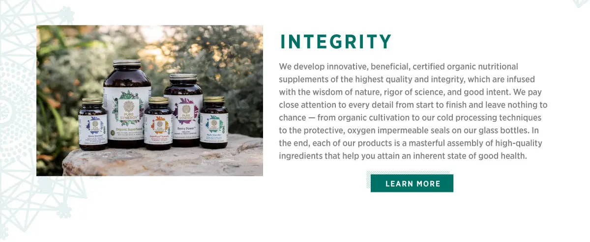Integrity. We develop innovative, beneficial, certified organic nutritional supplements of the highest quality and integrity, which are infused with the wisdom of nature, rigor of science, and good intent. We pay close attention to every detail from start to finish and leave nothing to chance - from organic cultivation to our cold processing techniques to the protective, oxygen impermeable seals on our glass bottles. In the end, each of our products is a masterful assembly of high-quality ingredients that help you attain an ingerent state of good health. Learn more by clicking the link.