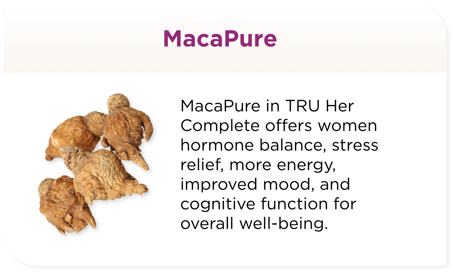 MacaPure in TRU Her Complete offers women hormone balance, stress relief, more energy, improved mood, and cognitive function for overall well-being.