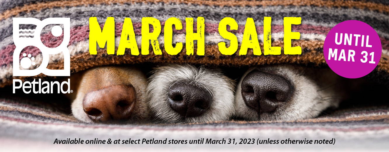 March Sales available online and at select Petland stores until March 31, 2023 (unless otherwise noted), while supplies last.