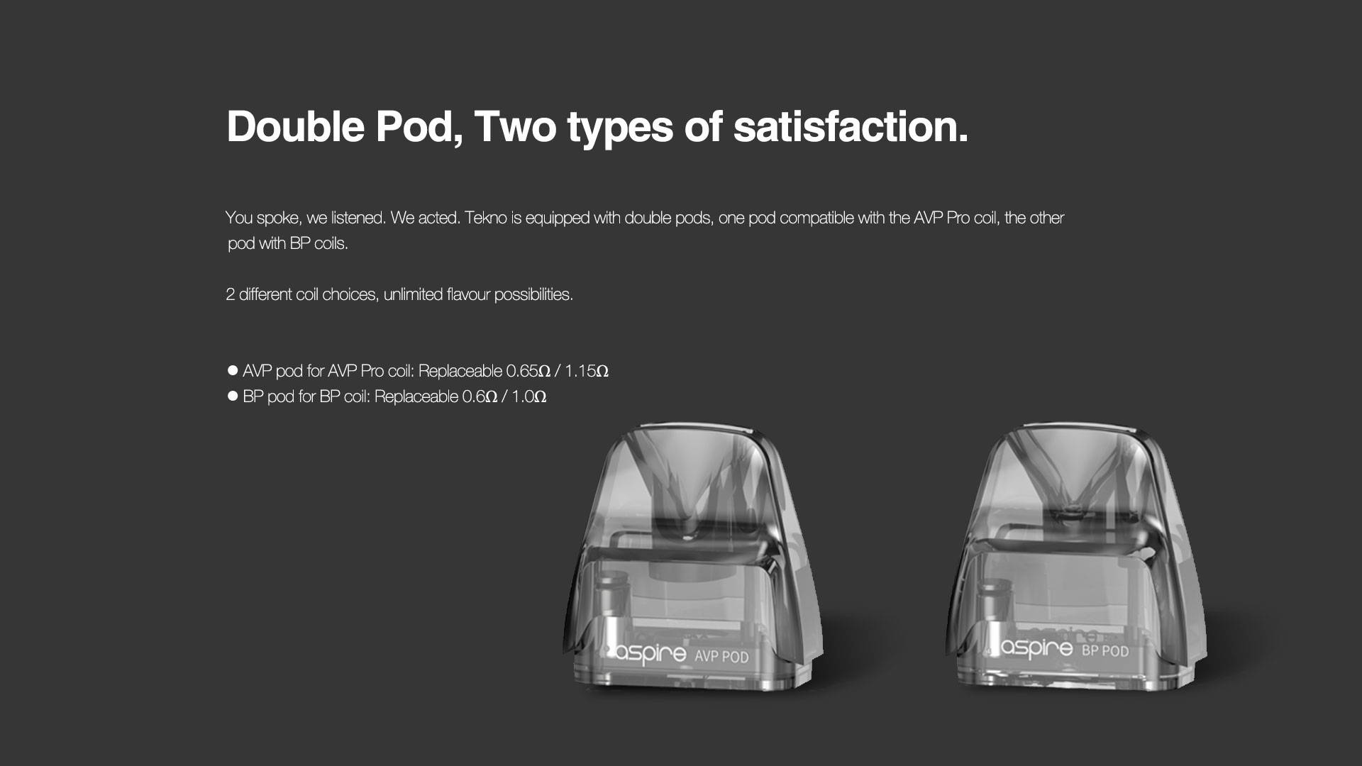 Double Pod, Twice Enjoyment  You spoke, we listened. We acted. Tekno is equipped with double pods, one pod with AVP Pro coil, the other pod with BP coil.  Experience different flavor entertainment in Tekno.       AVP pod for AVP Pro coil: Replaceable 0.65Ω / 1.15Ω     BP pod for BP coil: Replaceable 0.6Ω / 1.0Ω     Pod for CRC version and Danish version: Non-replaceable 0.6Ω / 1.0Ω