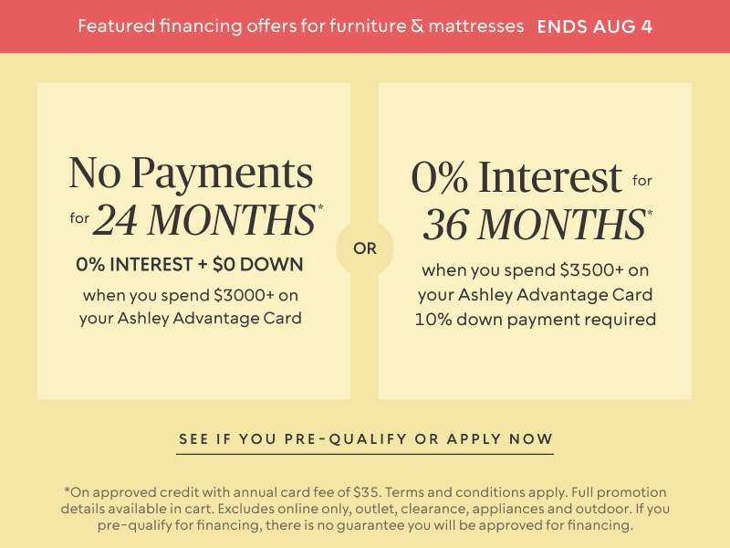 Ends Aug 4 | No Payments for 24 Months* when you spend $3,000+ OR No interest for 36 Months* when you spend $3,500+ on your Ashley Advantage Card