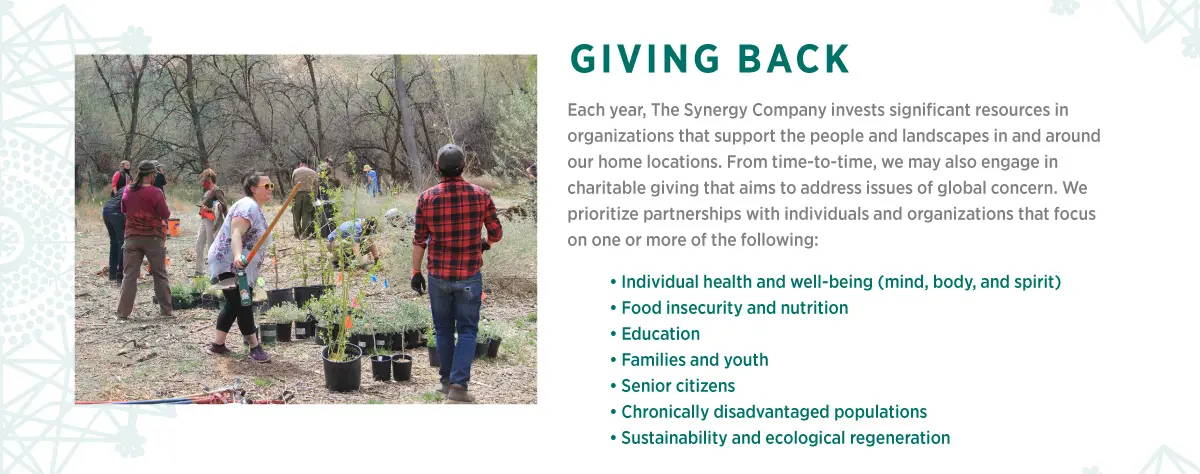 Giving back. Each year, The Synergy Company invests significant resources in organizations that support the people and landscapes in and around our home locations. From time-to-time, we may also engage in charitable giving that aims to address issues of global concern. We prioritize partnerships with individuals and organizations that focus on one or more of the following: Individual health and well-being. Food insecurity and nutrition. Education. Families and youth. Senior Citizens. Chronically disadvantaged populations. Sustainability and ecological regeneration. 