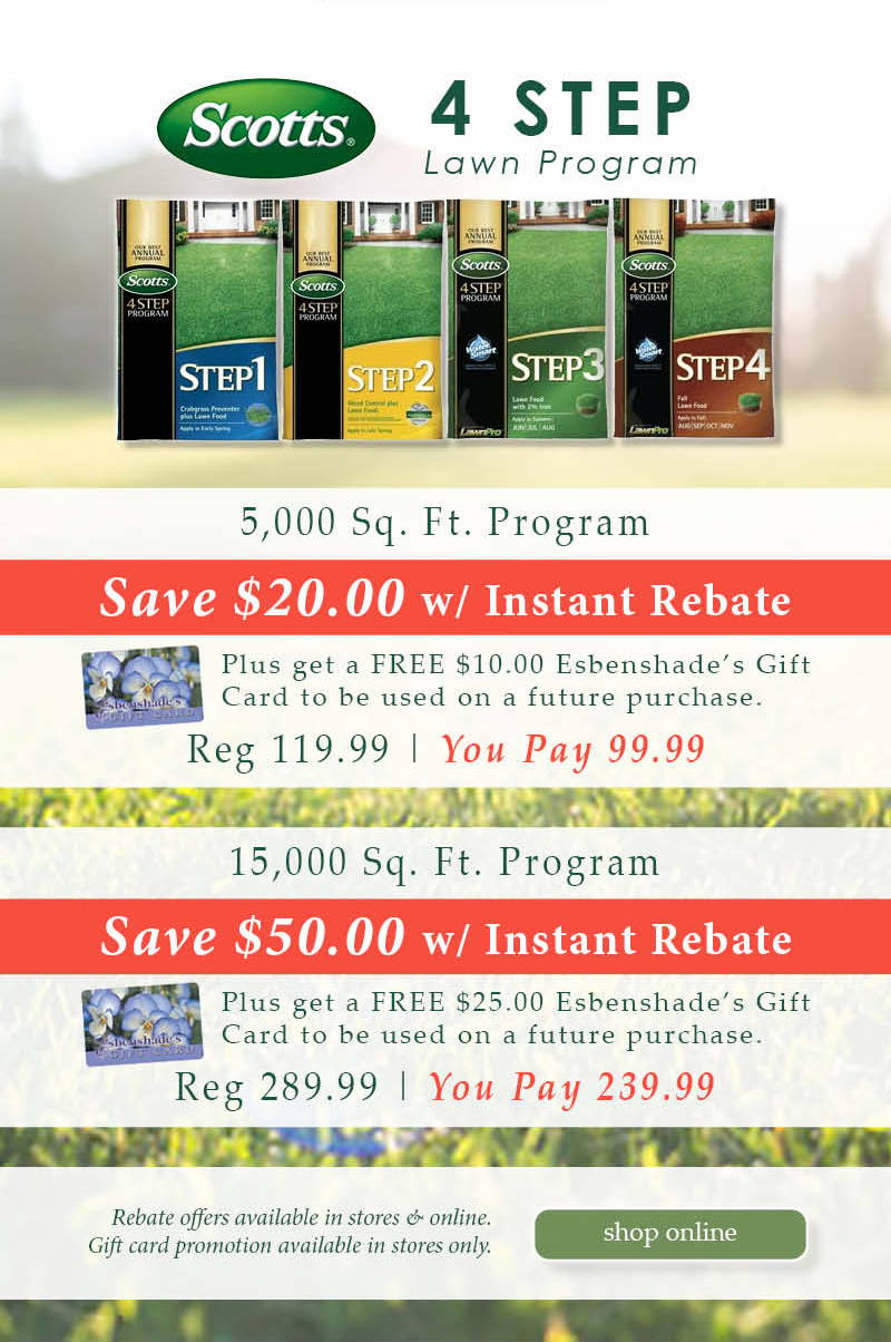 Scott's 4 Step programs: 5,000 Square Foot Program - Save $20.00 with instant rebate! Plus get a FREE $10.00 Esbenshade's Gift Card to be used on a future purchase. | Regular price $119.99. You Pay $99.99. 15,000 Square Foot Program - Save $50.00 with instant rebate! Plus get a FREE $25.00 Esbenshade's Gift Card to be used on a future purchase. | Regular price $289.99. You Pay $239.99. Rebate offers available in stores & online. Gift card promotion available in stores only. | Shop Online