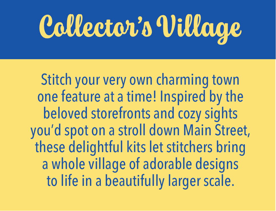 Collector's Village - Stitch your very own charming town one feature at a time! Inspired by the beloved storefronts and cozy sights you'd spot on a stroll down Main Street, these delightful kits let stitchers bring a whole village of adorable designs to life in a beautifully larger scale.