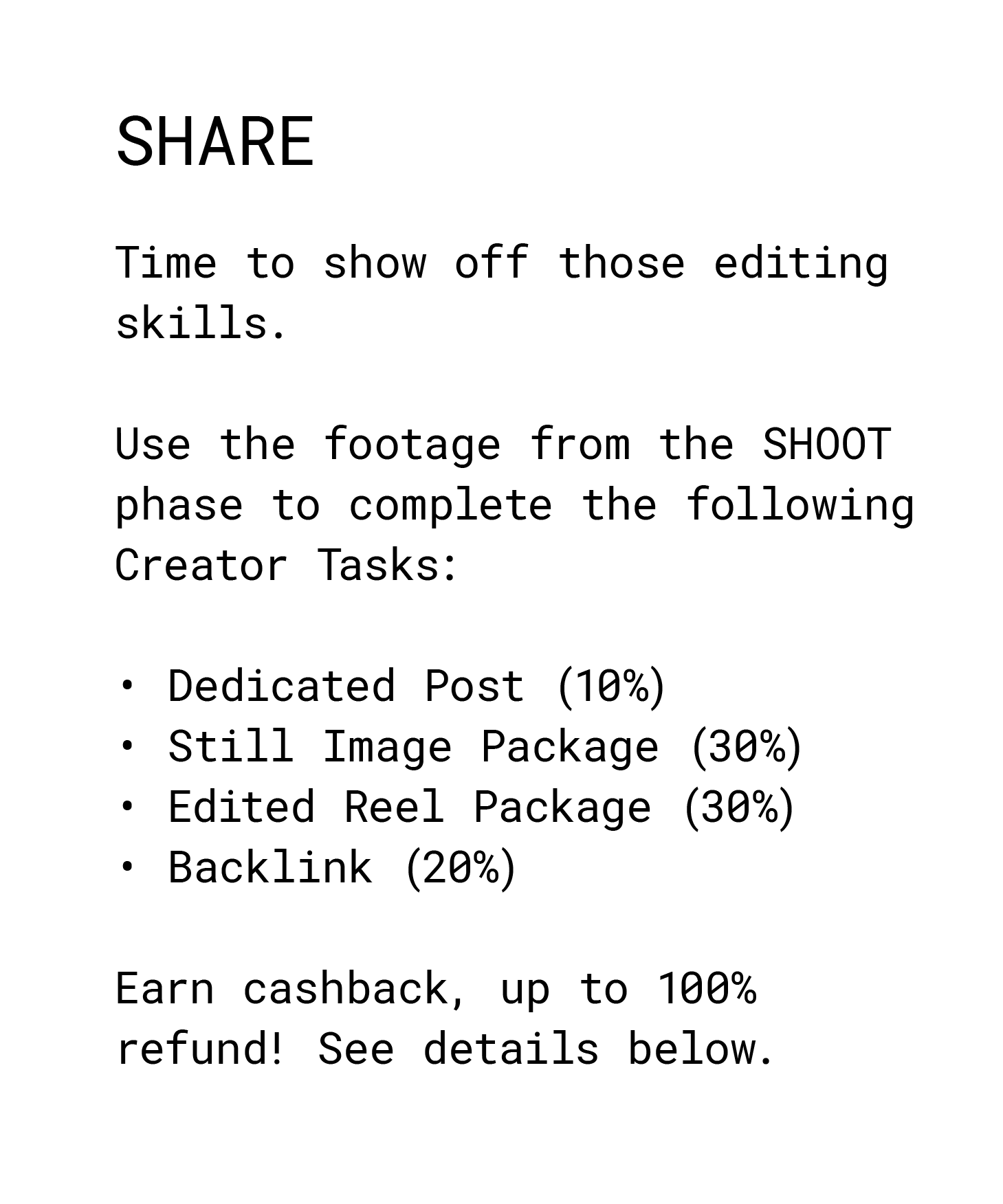 Share. Time to show off those editing skills. Use the footage from the SHOOT phase to complete the following Creator Tasks: Dedicated Post (10%) Still Image Package (30%) Edited Reel Package (30%) Backlink (20%) Earn cashback, up to 100% refund! See details below. 