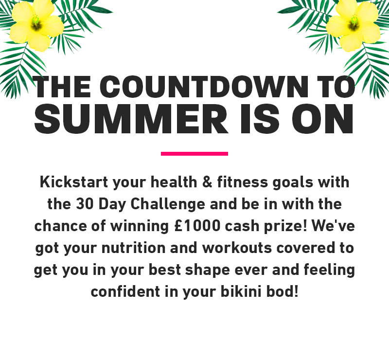 30 Day challenge. The countdown to summer is on! Kickstart your health & fitness goals with the 30 Day Challenge and be in with the chance of winning £1000 cash prize! We've got your nutrition and workouts covered to get you in the best shape ever and feeling confident in your bikini bod!