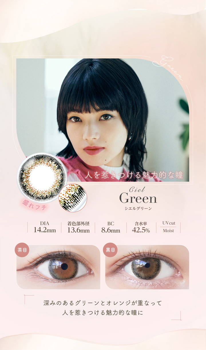 Ciel Green(シエルグリーン),m盛れフチ,人を惹きつける魅力的な瞳,DIA14.2mm,着色直径13.6mm,BC8.6mm,含水率42.5%,UVカット,うるおい成分,茶目と黒目の装用画像, 深みのあるグリーンとオレンジが重なって人を惹きつける魅力的な瞳に|ネオサイトワンデーシエルUV(NeoSight oneday Ciel UV)コンタクトレンズ