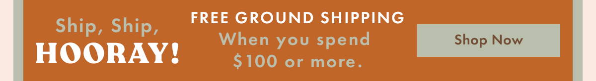 Ship, Ship, Hooray! Free Ground Shipping When you spend $100 or more. Shop Now