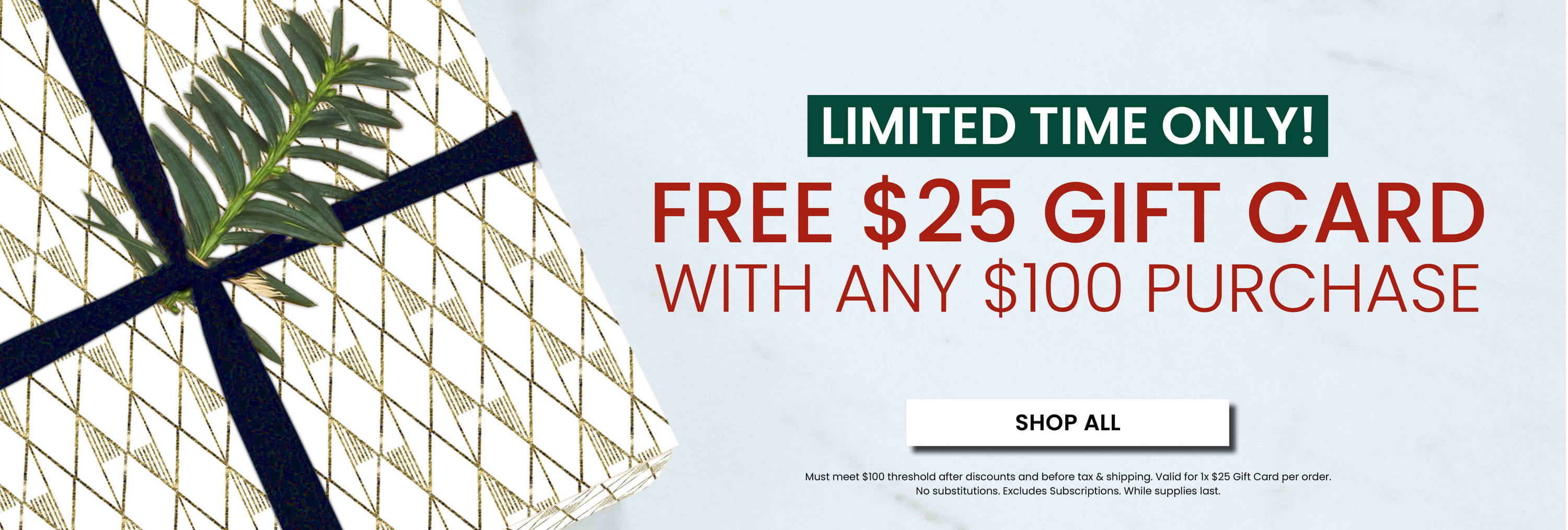 Limited Time Only! Free $25 Gift Card with any $100 Purchase.