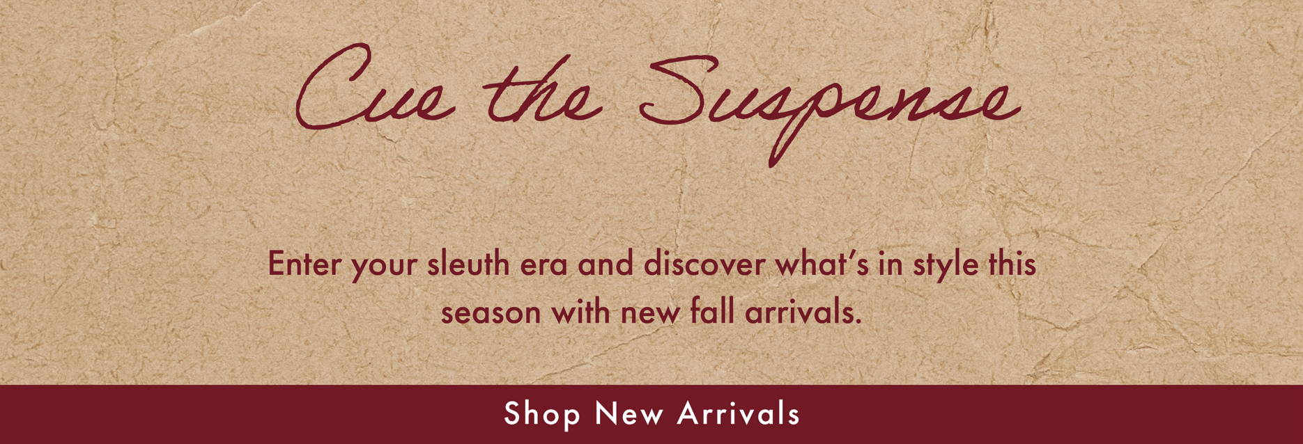 Cue the Suspense - Enter your sleuth era and discover what's in style this season with new fall arrivals. SHOP NEW ARRIVALS