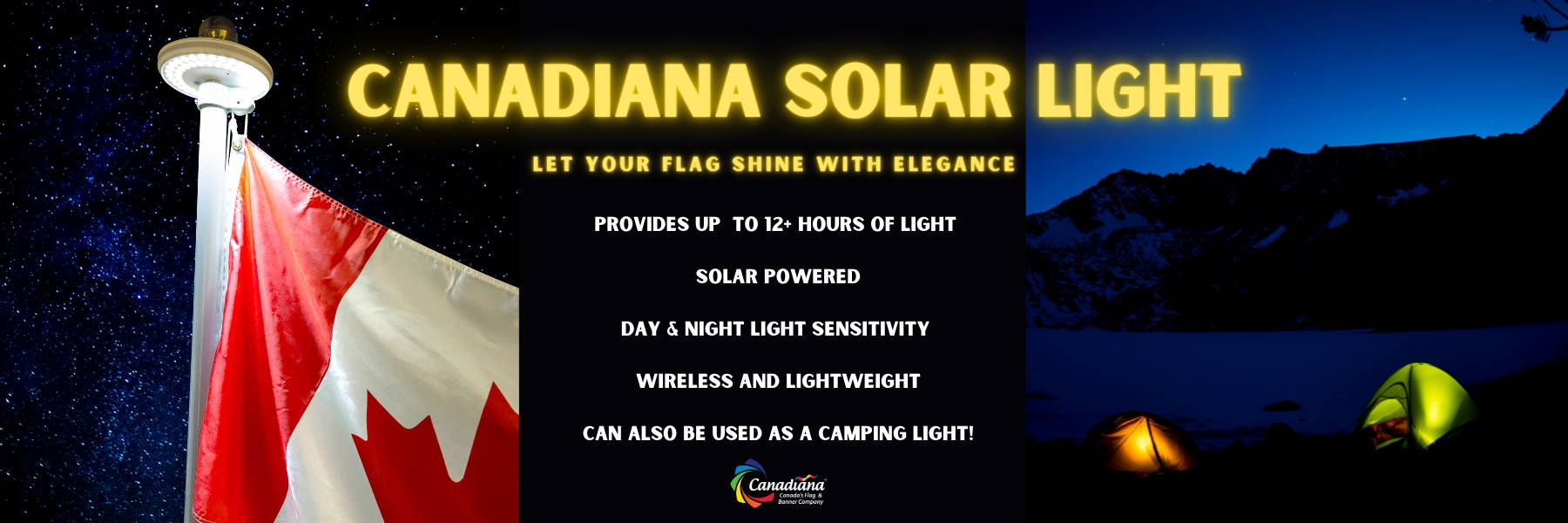 Canadiana Flag Solar Light provides up ot more than 12 hours of light for your Canadian flag at night. Our solar powered light can also be used as a camping light for your tent in the outdoors. Our solar light is also lightweight and wireless