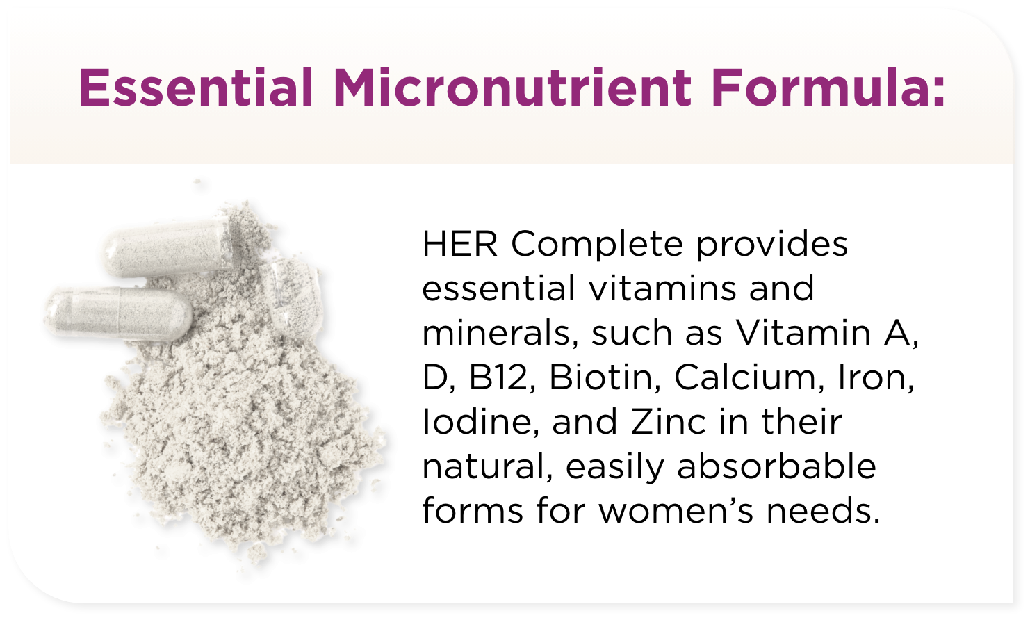 HER Complete provides essential vitamins and minerals, such as Vitamin A, D, B12, Biotin, Calcium, Iron, Iodine, and Zinc in their natural, easily absorbable forms for women’s needs.