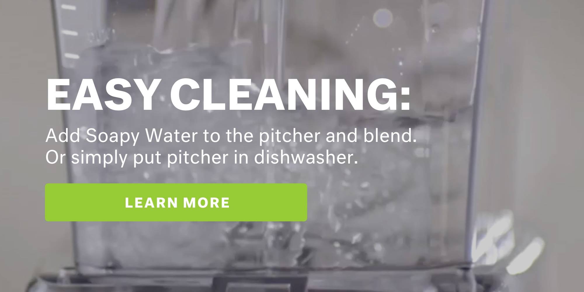 Easy cleaning. Add soapy water to the pitcher and blend. Or simply put pitcher in dishwasher. learn more.