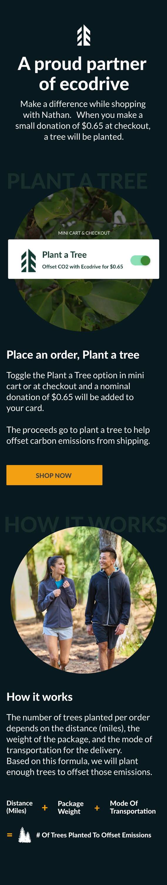 A proud partner of ecodrive We now offer every customer a chance to make a difference while shopping with Nathan. You can plant a tree with a small donation of $0.65 at checkout. Shop Now.  Place an order, Plant a tree In mini cart or at checkout, toggle the Plant a Tree option (if the image of the plant a tree toggle can be incorporated that'd be great!) Small donation of $0.65 will be added to your cart Proceeds go to plant a tree to help offset carbon emissions from shipping. How it works The number of trees planted per order depends on the distance (miles), the weight of the package, and the mode of transportation for the delivery. Based on this formula, we will plant enough trees to offset those emissions.  Distance (Miles) + Package weight + Mode of Transportation = # of Trees planted to offset emissions