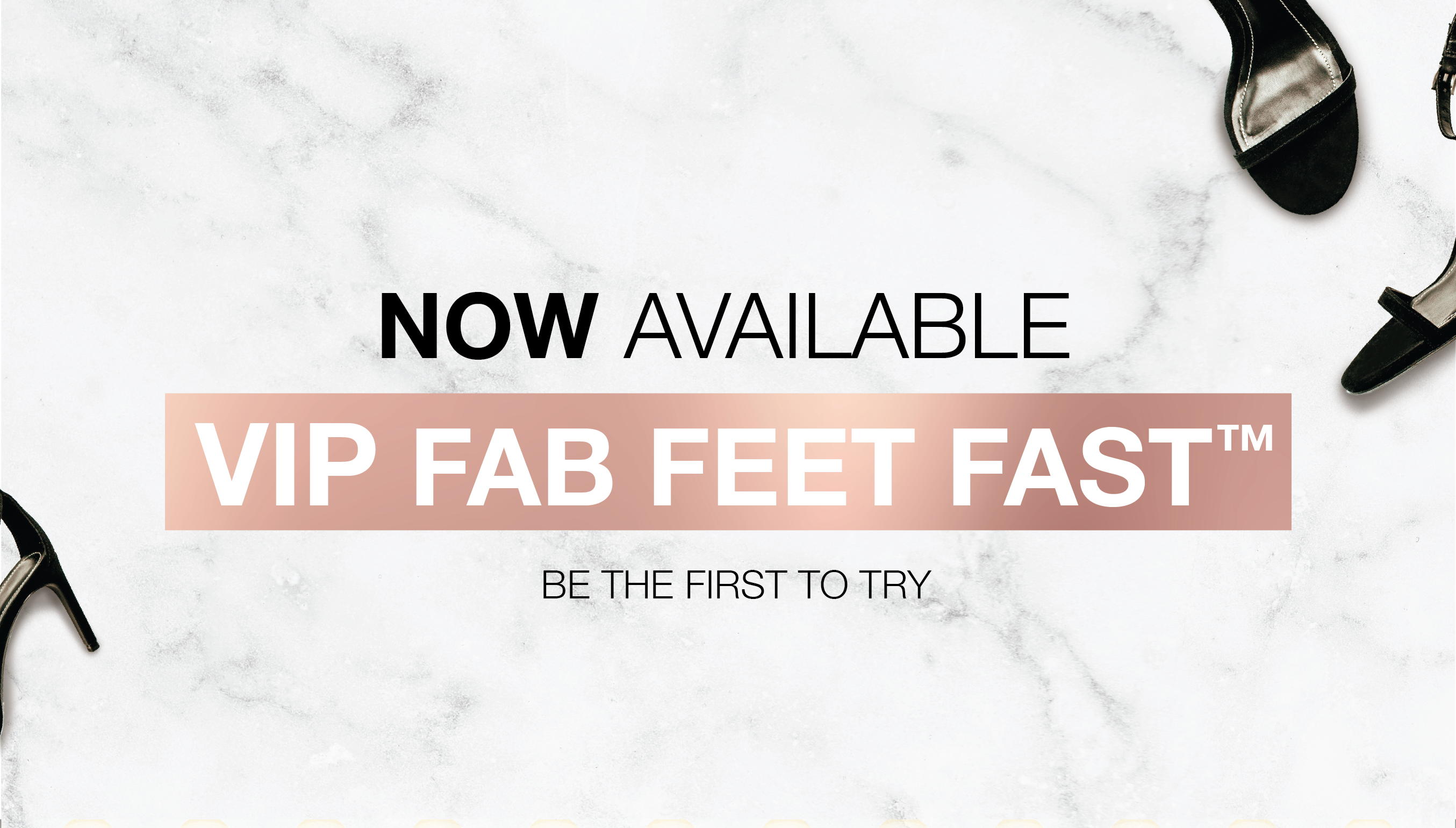 Now available, VIP FAB FEET FAST. Be the first to try