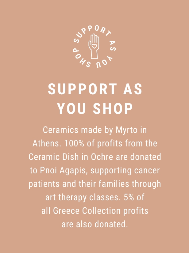 Support as you shop - Ceramics made by Myrto in Athens. 100% of profits from the Ceramic Dish in Ochre are donated to Pnoi Agapis, supporting cancer patients and their families through art therapy classes. 5% of all Greece Collection products are also donated.