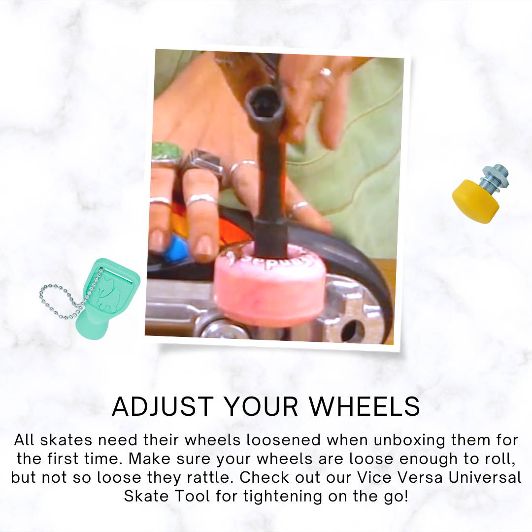 Adjust your wheels: All skates need their wheels loosened when unboxing them for the first time. Make sure your wheels are loose enough to roll, but not so loose they rattle. Check out our Vice Versa Universal Skate Tool for tightening on the go!